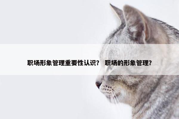 职场形象管理重要性认识？ 职场的形象管理？