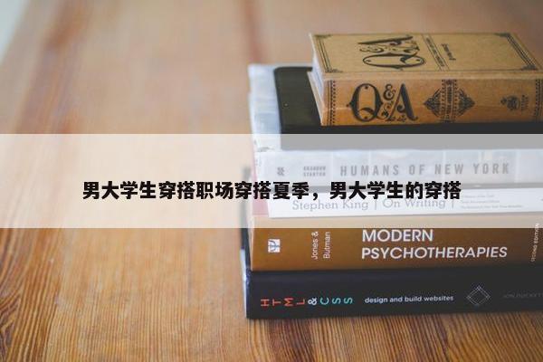 男大学生穿搭职场穿搭夏季，男大学生的穿搭
