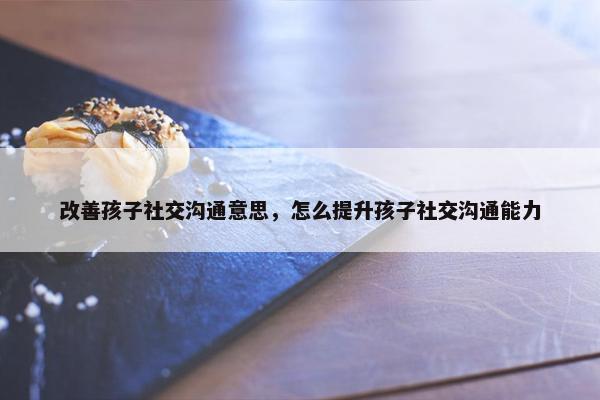 改善孩子社交沟通意思，怎么提升孩子社交沟通能力