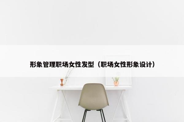 形象管理职场女性发型（职场女性形象设计）