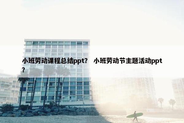 小班劳动课程总结ppt？ 小班劳动节主题活动ppt？