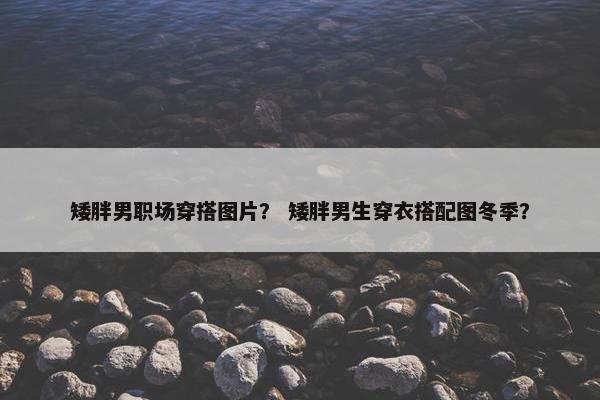 矮胖男职场穿搭图片？ 矮胖男生穿衣搭配图冬季？