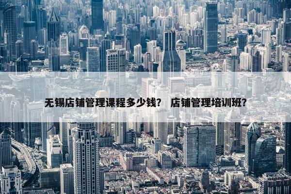 无锡店铺管理课程多少钱？ 店铺管理培训班？
