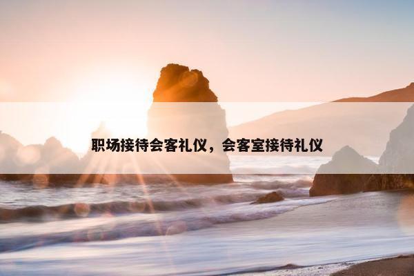 职场接待会客礼仪，会客室接待礼仪