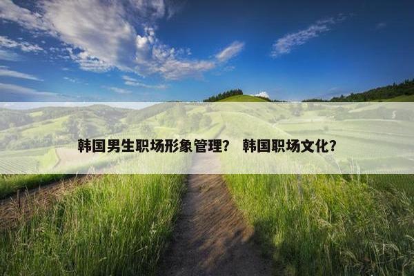 韩国男生职场形象管理？ 韩国职场文化？