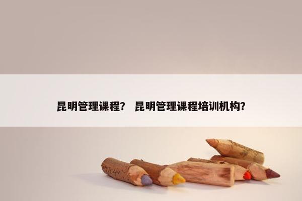 昆明管理课程？ 昆明管理课程培训机构？