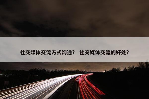 社交媒体交流方式沟通？ 社交媒体交流的好处？