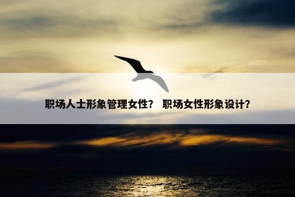 职场人士形象管理女性？ 职场女性形象设计？