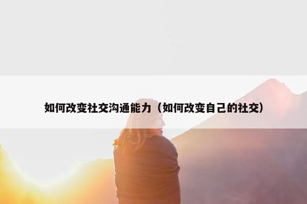 如何改变社交沟通能力（如何改变自己的社交）