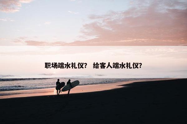 职场端水礼仪？ 给客人端水礼仪？