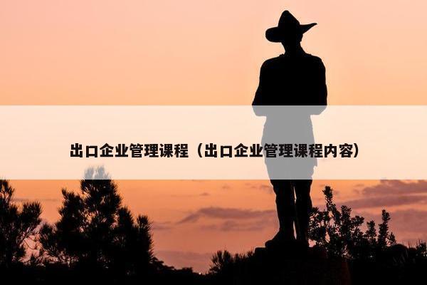出口企业管理课程（出口企业管理课程内容）