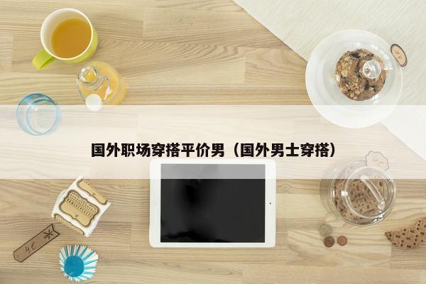 国外职场穿搭平价男（国外男士穿搭）