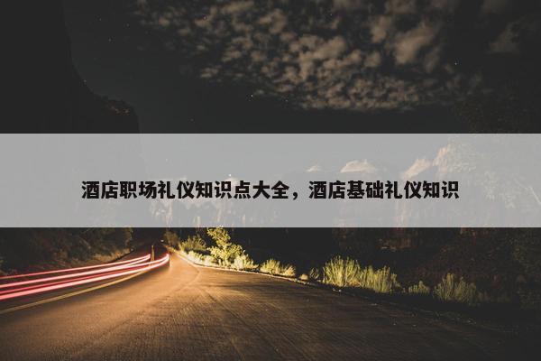 酒店职场礼仪知识点大全，酒店基础礼仪知识