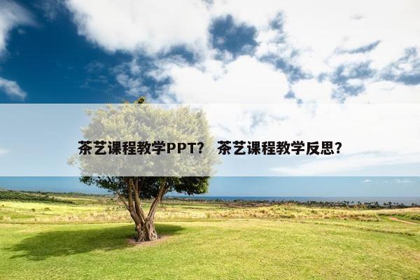 茶艺课程教学PPT？ 茶艺课程教学反思？