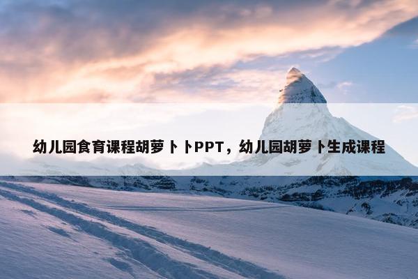 幼儿园食育课程胡萝卜卜PPT，幼儿园胡萝卜生成课程