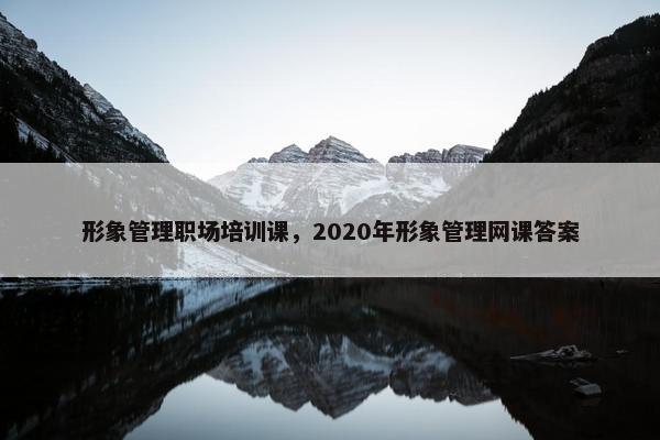 形象管理职场培训课，2020年形象管理网课答案