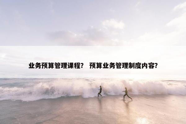 业务预算管理课程？ 预算业务管理制度内容？