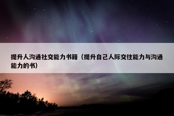 提升人沟通社交能力书籍（提升自己人际交往能力与沟通能力的书）