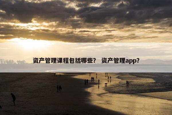 资产管理课程包括哪些？ 资产管理app？