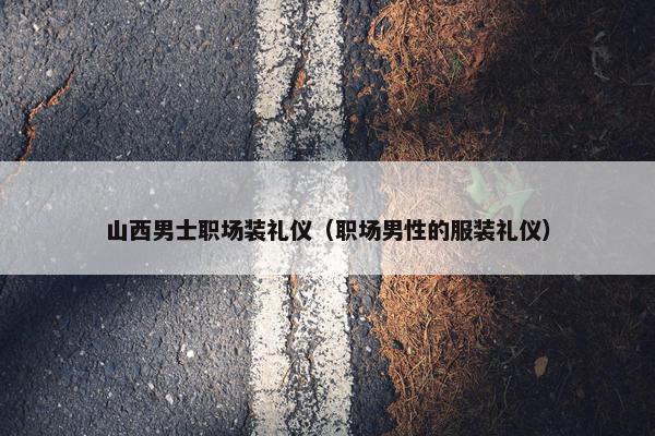 山西男士职场装礼仪（职场男性的服装礼仪）