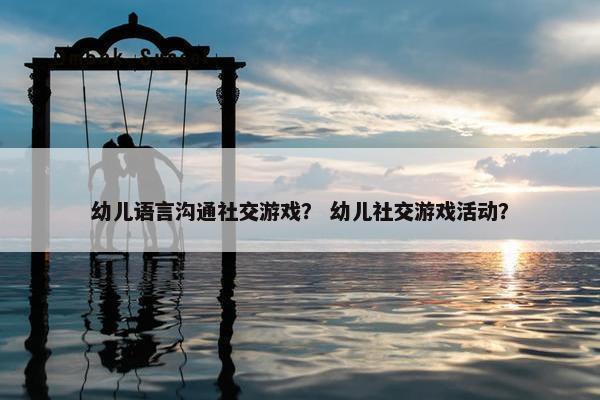 幼儿语言沟通社交游戏？ 幼儿社交游戏活动？
