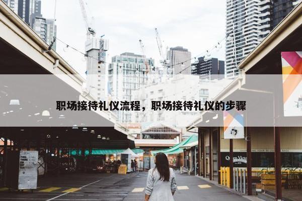 职场接待礼仪流程，职场接待礼仪的步骤