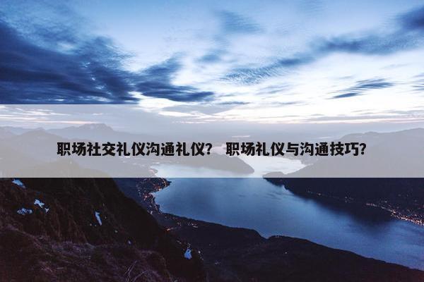 职场社交礼仪沟通礼仪？ 职场礼仪与沟通技巧？