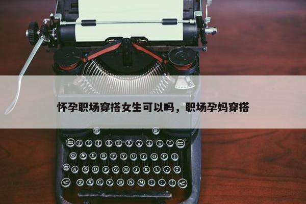 怀孕职场穿搭女生可以吗，职场孕妈穿搭