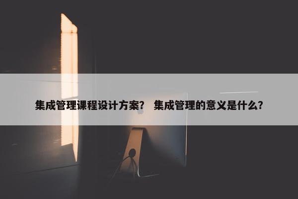 集成管理课程设计方案？ 集成管理的意义是什么？