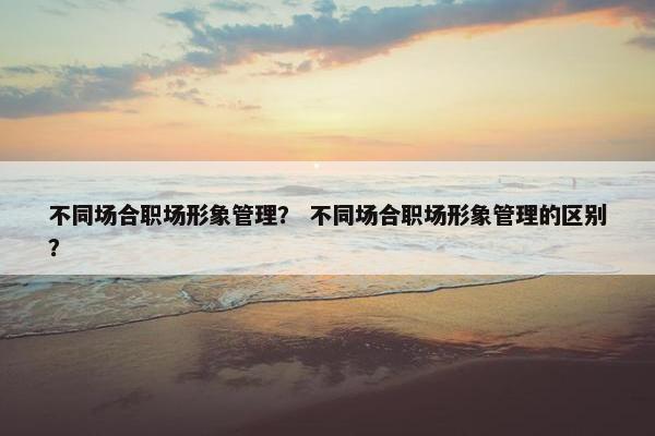 不同场合职场形象管理？ 不同场合职场形象管理的区别？