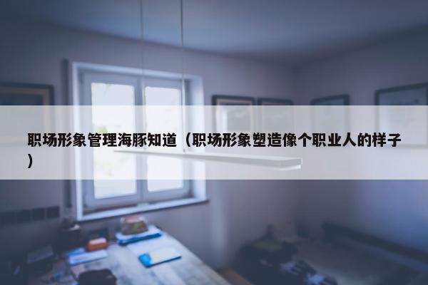 职场形象管理海豚知道（职场形象塑造像个职业人的样子）