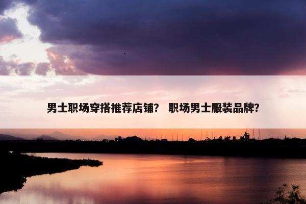 男士职场穿搭推荐店铺？ 职场男士服装品牌？
