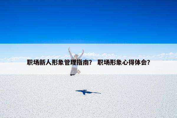 职场新人形象管理指南？ 职场形象心得体会？