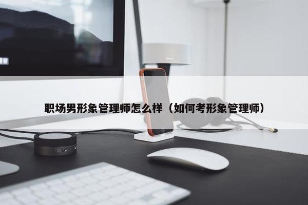 职场男形象管理师怎么样（如何考形象管理师）
