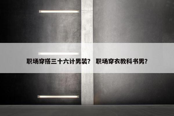 职场穿搭三十六计男装？ 职场穿衣教科书男？