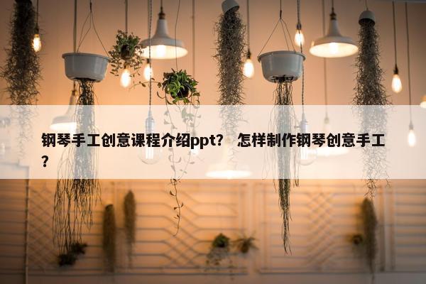 钢琴手工创意课程介绍ppt？ 怎样制作钢琴创意手工？