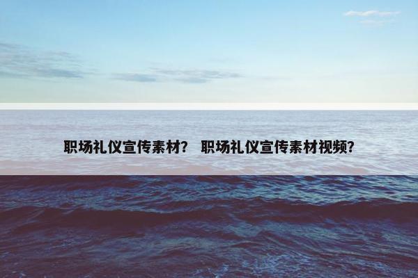 职场礼仪宣传素材？ 职场礼仪宣传素材视频？