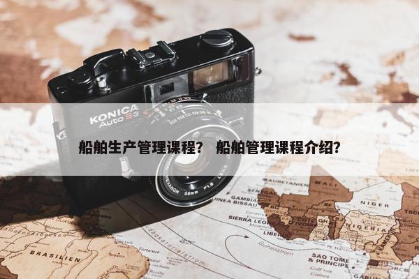 船舶生产管理课程？ 船舶管理课程介绍？