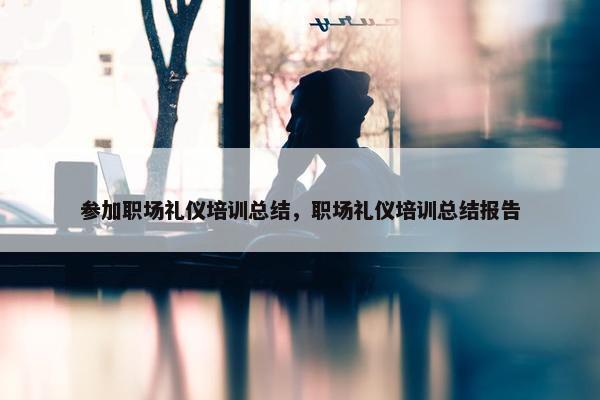 参加职场礼仪培训总结，职场礼仪培训总结报告