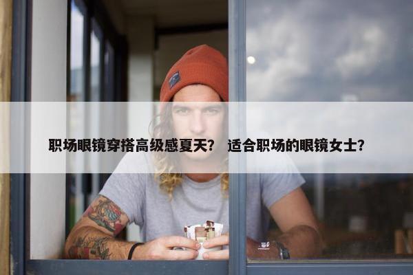 职场眼镜穿搭高级感夏天？ 适合职场的眼镜女士？