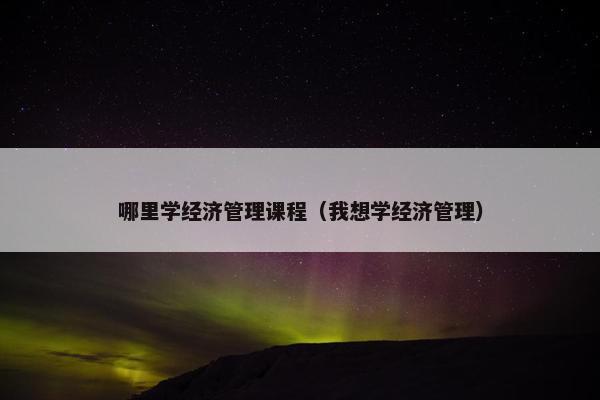 哪里学经济管理课程（我想学经济管理）
