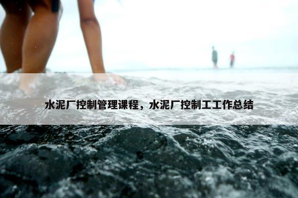 水泥厂控制管理课程，水泥厂控制工工作总结