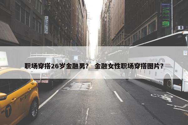职场穿搭26岁金融男？ 金融女性职场穿搭图片？