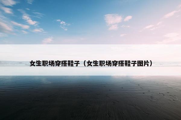 女生职场穿搭鞋子（女生职场穿搭鞋子图片）