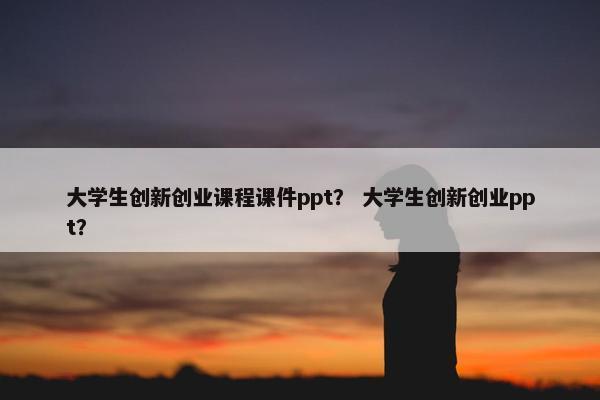 大学生创新创业课程课件ppt？ 大学生创新创业ppt？