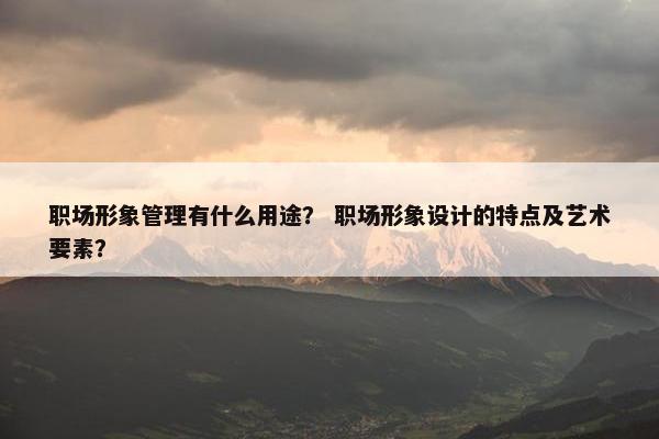 职场形象管理有什么用途？ 职场形象设计的特点及艺术要素？