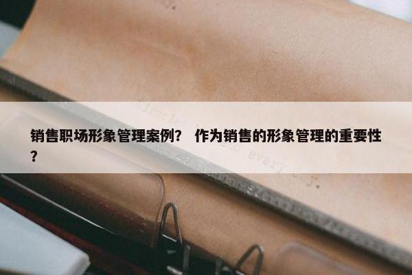销售职场形象管理案例？ 作为销售的形象管理的重要性？