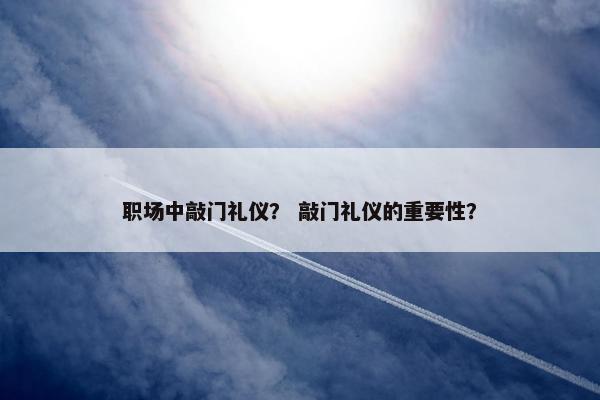 职场中敲门礼仪？ 敲门礼仪的重要性？