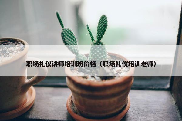 职场礼仪讲师培训班价格（职场礼仪培训老师）