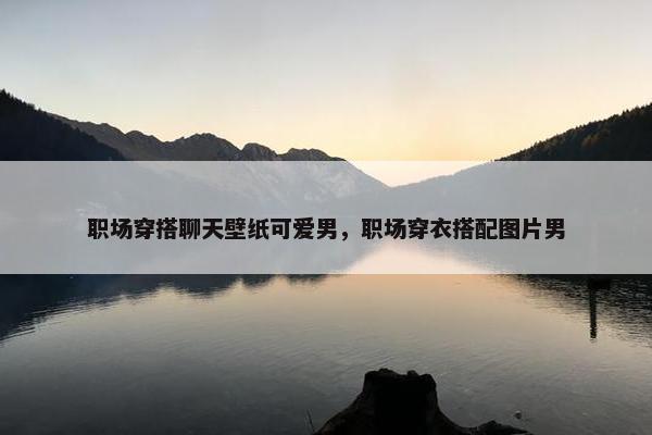 职场穿搭聊天壁纸可爱男，职场穿衣搭配图片男